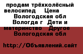 продам трёхколёсный велосипед  › Цена ­ 1 000 - Вологодская обл., Вологда г. Дети и материнство » Другое   . Вологодская обл.